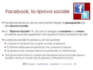 Facebook, la riprova sociale

 Facebook lavora su alcuni meccanismi legati al passaparola ed
  alla riprova sociale

 La “Riprova Sociale” è ciò che ci spinge a compiere o a meno
  un'azione quando sappiamo che questa è stata compiuta da altri

 La riprova sociale ha presa su di noi quando
   L‟azione è compiuta da un gran numero di persone
   Ci fidiamo della persona/persone che compiono l'azione
   La persona che compie l'azione è autorevole (un testimonial)
 Tutti gli strumenti messi in campo da Facebook fanno leva sulla riprova
  sociale e fanno in modo che le persone si influenzino tra loro
 