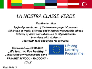 LA NOSTRA CLASSE VERDE
Health education
by final presentation of the two-year project Comenius
Exhibition of works, activities and meetings with partner schools
Delivery of video and publication to all participants.
Interviews with students-
Feast with food and drinks for everyone.
Comenius-Project 2011-2013
„We learn to live healthy !“
„Impariamo a vivere in modo sano !“
PRIMARY SCHOOL – RAGOGNA –
ITALY
May 25th 2013
 