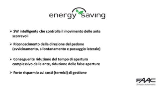  SW intelligente che controlla il movimento delle ante
scorrevoli
 Riconoscimento della direzione del pedone
(avvicinamento, allontanamento e passaggio laterale)
 Conseguente riduzione del tempo di apertura
complessivo delle ante, riduzione delle false aperture
 Forte risparmio sui costi (termici) di gestione
 