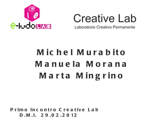 Creative Lab
                                Laboratorio Creativo Permanente




            M ic h e l M u r a b it o
            M a n u e la M o r a n a
             M a r t a M in g r in o



P r im o In c o n t r o C r e a t iv e L a b
     D . M . I . 2 9 . 0 2 . 2 0 12
 