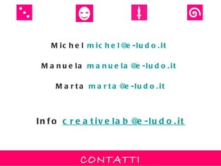 M ic h e l m ic h e l@ -lu d o . it
                          e

 M a n u e la m a n u e la @ -lu d o . it
                            e

     M a r t a m a r t a @ -lu d o . it
                          e



In f o c r e a t iv e la b @ -lu d o . it
                            e



            CONTATTI
 