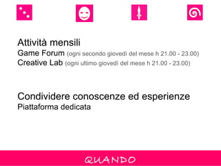 Attività mensili
Game Forum (ogni secondo giovedì del mese h 21.00 - 23.00)
Creative Lab (ogni ultimo giovedì del mese h 21.00 - 23.00)



Condividere conoscenze ed esperienze
Piattaforma dedicata




                     QUANDO
 
