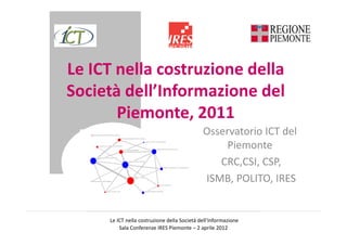 Le ICT nella costruzione della
Società dell’Informazione del
       Piemonte, 2011
      mancanza assistenza addestramento personale

                                                          struttura organizzazione scarse motivazioni
                                                                                                                                                                                      Osservatorio ICT del
                                                                                                                                                                                           Piemonte
                                                                                                     riduzione numero utenti agli sportelli


                 competenze non adeguate del personale

                                                                                                                           miglioramento comunicazione interna
                                                             non integrazioneapplicazioni




                                                                                                                                                                                         CRC,CSI, CSP,
             risparmi costi/tempi fornitura servizi

                                                                       riduzione pratiche burocratiche



                                                                                                                                       maggiore collaborazione con soggetti esterni




   difficoltà trattenere staff qualificato
                                                                                 spesa ICT elevata




                                                                                                                                carenza strategia ICT
                                                                                                                                                                                      ISMB, POLITO, IRES
                               adozione da parte utenti                                              riduzione spostmenti dipendenti




                                       Le ICT nella costruzione della Società dell’Informazione
                                           Sala Conferenze IRES Piemonte – 2 aprile 2012
 