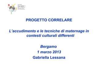 PROGETTO CORRELARE
L’accudimento e le tecniche di maternage in
contesti culturali differenti
Bergamo
1 marzo 2013
Gabriella Lessana

 