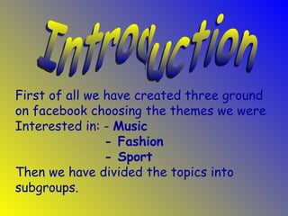 First of all we have created three ground
on facebook choosing the themes we were
Interested in: - Music
                - Fashion
                - Sport
Then we have divided the topics into
subgroups.
 