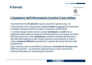 Il format


L’Ingegnere dell’Informazione incontra il suo settore

• Si presenteranno 2/3 aziende al giorno secondo l’agenda a pag. 12
• Ogni azienda avrà a disposizione un’ora e mezza (massimo) per presentarsi
e svolgere la propria attività di employer branding e orientamento
• I contenuti degli incontri dovranno essere focalizzati sui ruoli che un
Ingegnere della Facoltà di Ingegneria dell’Informazione può ricoprire all’interno
dell’organizzazione e sulle competenze richieste e ricercate dall’azienda. A
seconda delle esigenze di ogni singola azienda si potrà pensare di volta in
volta a contenuti differenti, garantendo il supporto del Career Service nella
progettazione
•Ogni azienda avrà a la possibilità di partecipare all’evento di chiusura della
“Settimana dell’ICT”. La cerimonia rappresenterà un nuovo momento di
Employer Branding e di networking tra le aziende
 