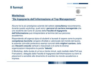 Il format

 Workshop:
 “Da Ingegneria dell’informazione al Top Management”

 Alcune tra le più prestigiose aziende del settore consultancy racconteranno,
 durante questo workshop, quali sono i percorsi di carriera manageriale che
 uno studente dei Corsi di Laurea della Facoltà di Ingegneria
 dell’Informazione può intraprendere al termine del suo percorso
 accademico.
 Rispondendo all’urgenza tipica di studenti e laureati di sapere come le proprie
 competenze tecniche vengano sfruttate e valorizzate dal mondo del lavoro,
 le aziende coinvolte porteranno esempi concreti delle migliori carriere, delle
 più rilevanti crescite verticali o trasversali e di come le diverse
 organizzazioni interpretino la parola “talento”.
 Il Workshop, della durata di un’ora e trenta minuti, sarà mediato dalla Prof.ssa
 Francalanci, delegata dalla Facoltà di Ingegneria dell’Informazione sui temi di
 placement e sensibile alle dinamiche di scambio tra mondo accademico e
 impresa.
 