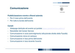 Comunicazione

Pubblicizzazione evento e Brand azienda:
• Per 2 mesi prima dell’evento
• Per tutta la durata dell’evento

Canali:
- Webpage dedicata ad evento sul portale: www.careerservice.polimi.it
- Newsletter del Career Service
- Comunicazione in aula (coinvolgimento istituzionale diretto della Facoltà)
- Comunicazione visiva on-campus
- Comunicazione in loco prima dell’evento
- Comunicazione in loco durante l’evento
 