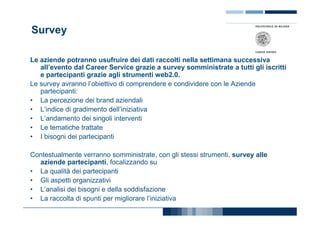 Survey

Le aziende potranno usufruire dei dati raccolti nella settimana successiva
   all’evento dal Career Service grazie a survey somministrate a tutti gli iscritti
   e partecipanti grazie agli strumenti web2.0.
Le survey avranno l’obiettivo di comprendere e condividere con le Aziende
   partecipanti:
• La percezione dei brand aziendali
• L’indice di gradimento dell’iniziativa
• L’andamento dei singoli interventi
• Le tematiche trattate
• I bisogni dei partecipanti

Contestualmente verranno somministrate, con gli stessi strumenti, survey alle
  aziende partecipanti, focalizzando su
• La qualità dei partecipanti
• Gli aspetti organizzativi
• L’analisi dei bisogni e della soddisfazione
• La raccolta di spunti per migliorare l’iniziativa
 