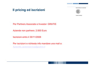 Il pricing ed iscrizioni



Per Partners Associate e Investor: GRATIS

Aziende non partners: 2.000 Euro

Iscrizioni entro il 30/11/2008

Per iscrizioni e richiesta info mandare una mail a:
Aziende.careerservice@polimi.it
 