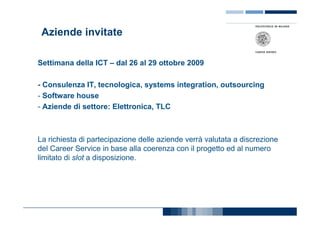 Aziende invitate

Settimana della ICT – dal 26 al 29 ottobre 2009

- Consulenza IT, tecnologica, systems integration, outsourcing
- Software house
- Aziende di settore: Elettronica, TLC



La richiesta di partecipazione delle aziende verrà valutata a discrezione
del Career Service in base alla coerenza con il progetto ed al numero
limitato di slot a disposizione.
 