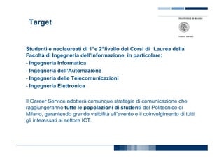 Target


Studenti e neolaureati di 1°e 2°livello dei Corsi di Laurea della
Facoltà di Ingegneria dell’Informazione, in particolare:
- Ingegneria Informatica
- Ingegneria dell’Automazione
- Ingegneria delle Telecomunicazioni
- Ingegneria Elettronica

Il Career Service adotterà comunque strategie di comunicazione che
raggiungeranno tutte le popolazioni di studenti del Politecnico di
Milano, garantendo grande visibilità all’evento e il coinvolgimento di tutti
gli interessati al settore ICT.
 