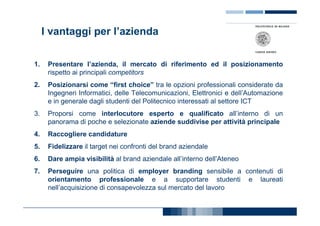 I vantaggi per l’azienda

1.    Presentare l’azienda, il mercato di riferimento ed il posizionamento
      rispetto ai principali competitors
2.    Posizionarsi come “first choice” tra le opzioni professionali considerate da
      Ingegneri Informatici, delle Telecomunicazioni, Elettronici e dell’Automazione
      e in generale dagli studenti del Politecnico interessati al settore ICT
3.    Proporsi come interlocutore esperto e qualificato all’interno di un
      panorama di poche e selezionate aziende suddivise per attività principale
4.    Raccogliere candidature
5.    Fidelizzare il target nei confronti del brand aziendale
6.    Dare ampia visibilità al brand aziendale all’interno dell’Ateneo
7.    Perseguire una politica di employer branding sensibile a contenuti di
      orientamento professionale e a supportare studenti e laureati
      nell’acquisizione di consapevolezza sul mercato del lavoro
 