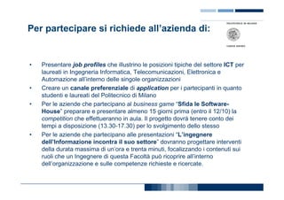 Per partecipare si richiede all’azienda di:


•   Presentare job profiles che illustrino le posizioni tipiche del settore ICT per
    laureati in Ingegneria Informatica, Telecomunicazioni, Elettronica e
    Automazione all’interno delle singole organizzazioni
•   Creare un canale preferenziale di application per i partecipanti in quanto
    studenti e laureati del Politecnico di Milano
•   Per le aziende che partecipano al business game “Sfida le Software-
    House” preparare e presentare almeno 15 giorni prima (entro il 12/10) la
    competition che effettueranno in aula. Il progetto dovrà tenere conto dei
    tempi a disposizione (13.30-17.30) per lo svolgimento dello stesso
•   Per le aziende che partecipano alle presentazioni “L’ingegnere
    dell’Informazione incontra il suo settore” dovranno progettare interventi
    della durata massima di un’ora e trenta minuti, focalizzando i contenuti sui
    ruoli che un Ingegnere di questa Facoltà può ricoprire all’interno
    dell’organizzazione e sulle competenze richieste e ricercate.
 