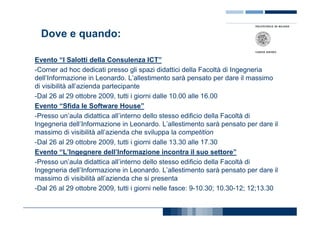 Dove e quando:

Evento “I Salotti della Consulenza ICT”
-Corner ad hoc dedicati presso gli spazi didattici della Facoltà di Ingegneria
dell’Informazione in Leonardo. L’allestimento sarà pensato per dare il massimo
di visibilità all’azienda partecipante
-Dal 26 al 29 ottobre 2009, tutti i giorni dalle 10.00 alle 16.00
Evento “Sfida le Software House”
-Presso un’aula didattica all’interno dello stesso edificio della Facoltà di
Ingegneria dell’Informazione in Leonardo. L’allestimento sarà pensato per dare il
massimo di visibilità all’azienda che sviluppa la competition
-Dal 26 al 29 ottobre 2009, tutti i giorni dalle 13.30 alle 17.30
Evento “L’Ingegnere dell’Informazione incontra il suo settore”
-Presso un’aula didattica all’interno dello stesso edificio della Facoltà di
Ingegneria dell’Informazione in Leonardo. L’allestimento sarà pensato per dare il
massimo di visibilità all’azienda che si presenta
-Dal 26 al 29 ottobre 2009, tutti i giorni nelle fasce: 9-10.30; 10.30-12; 12;13.30
 