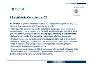 Il format

I Salotti della Consulenza ICT

• 4 aziende al giorno, nella fascia oraria 10-16 (secondo l’agenda a pag. 12),
hanno a disposizione un corner con tavolo e sedie
• Ogni azienda garantirà il presidio del proprio spazio per poter svolgere, a
seconda della propria esigenza, un’attività individuale o in piccoli gruppi
per presentarsi, svolgere attività di employer branding e orientamento,
dialogare con studenti e laureati e rispondere alle loro domande
• L’allestimento, così pensato, garantirà situazioni informali e di confronto
diretto con piccoli gruppi di studenti che, seduti attorno a un tavolo, avranno
modo di approfondire ruoli, posizioni e competenze richieste, proporsi
direttamente e colloquiare con le aziende
•Ogni azienda avrà a la possibilità di partecipare all’evento di chiusura della
“Settimana dell’ICT”. La cerimonia rappresenterà un nuovo momento di
Employer Branding e di networking tra le aziende
 