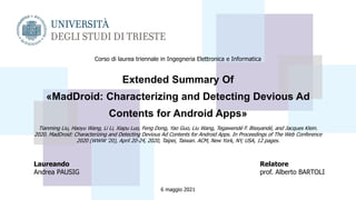 Extended Summary Of
«MadDroid: Characterizing and Detecting Devious Ad
Contents for Android Apps»
Tianming Liu, Haoyu Wang, Li Li, Xiapu Luo, Feng Dong, Yao Guo, Liu Wang, Tegawendé F. Bissyandé, and Jacques Klein.
2020. MadDroid: Characterizing and Detecting Devious Ad Contents for Android Apps. In Proceedings of The Web Conference
2020 (WWW '20), April 20-24, 2020, Taipei, Taiwan. ACM, New York, NY, USA, 12 pages.
Laureando
Andrea PAUSIG
Relatore
prof. Alberto BARTOLI
6 maggio 2021
Corso di laurea triennale in Ingegneria Elettronica e Informatica
 