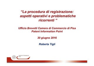 “La procedura di registrazione:
aspetti operativi e problematiche
ricorrenti ”
Ufficio Brevetti Camera di Commercio di Pisa
Patent Information Point
30 giugno 2016
Roberta Tigli
 