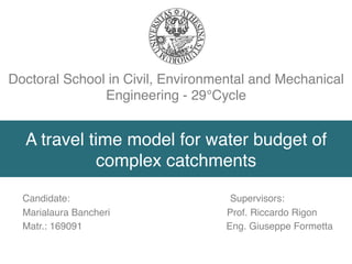 A travel time model for water budget of
complex catchments
Candidate: Supervisors:
Marialaura Bancheri Prof. Riccardo Rigon
Matr.: 169091 Eng. Giuseppe Formetta
Doctoral School in Civil, Environmental and Mechanical
Engineering - 29°Cycle
 