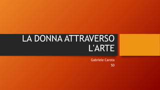 LA DONNA ATTRAVERSO
L'ARTE
Gabriele Carota
5D
 
