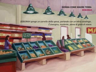 DONNA COME MADRE TERRA
                                                         DEBORAH



DEBORAH spinge un carrello della spesa, parlando con un'altra casalinga..
                           È energica, insolente, piena di gioia di vivere.
                                                                          .
 