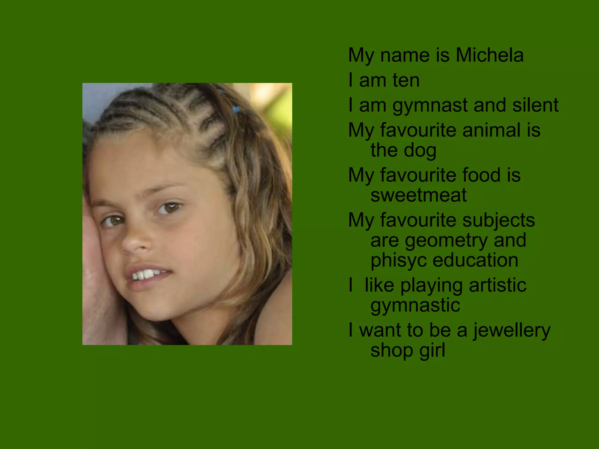 My name is Michela I am ten I am gymnast and silent My favourite animal is the dog My favourite food is sweetmeat My favourite subjects are geometry and phisyc education I  like playing artistic gymnastic I want to be a jewellery shop girl 