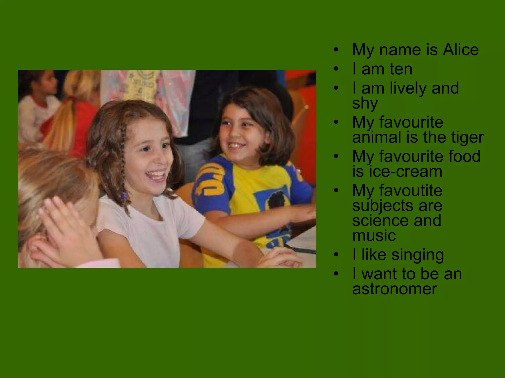 My name is Alice  I am ten  I am lively and shy My favourite animal is the tiger My favourite food is ice-cream My favoutite subjects are science and music  I like singing I want to be an astronomer 