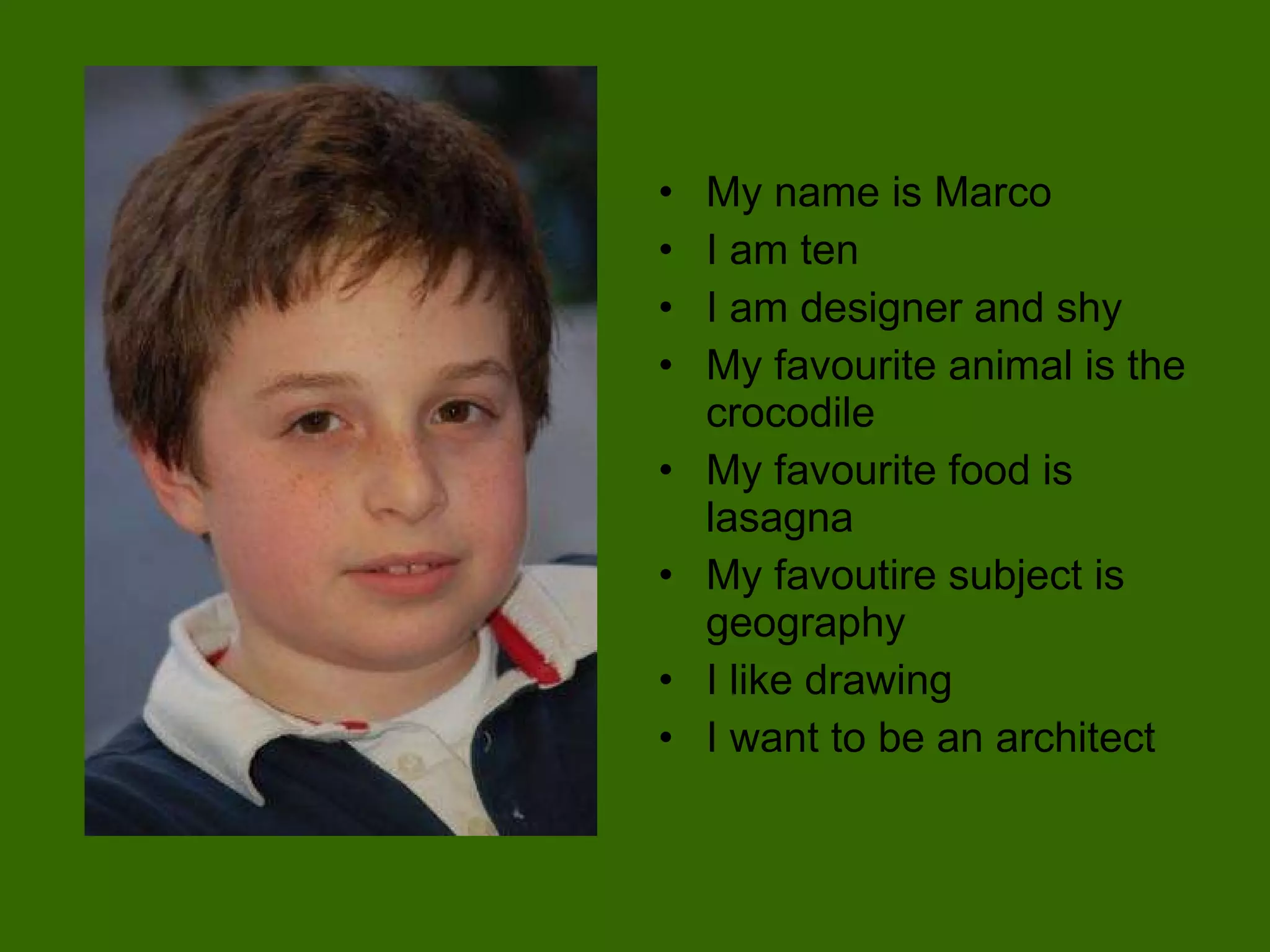 My name is Marco I am ten I am designer and shy My favourite animal is the crocodile My favourite food is lasagna My favoutire subject is geography I like drawing I want to be an architect 