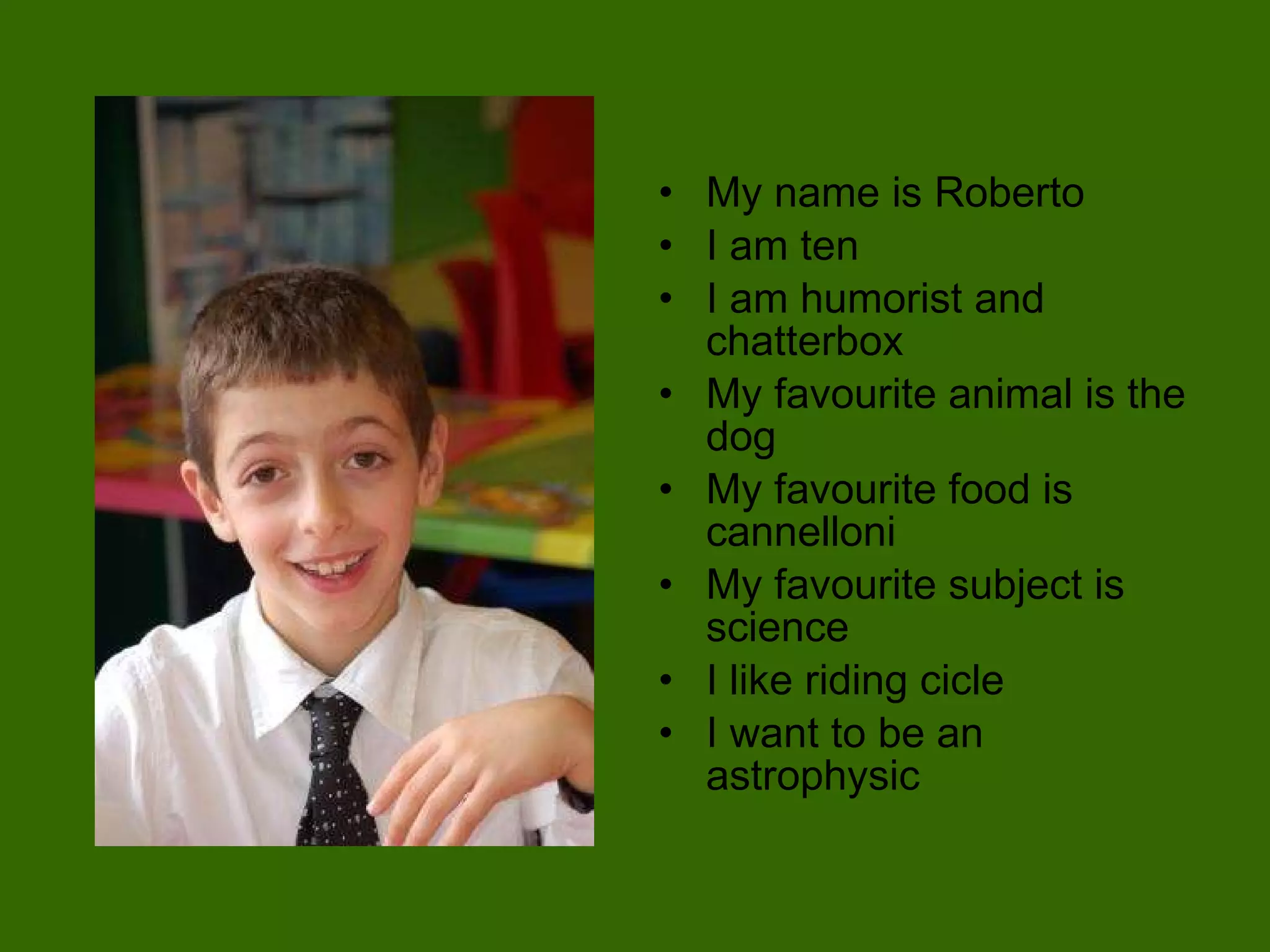 My name is Roberto I am ten  I am humorist and chatterbox My favourite animal is the dog My favourite food is cannelloni My favourite subject is science I like riding cicle I want to be an astrophysic 