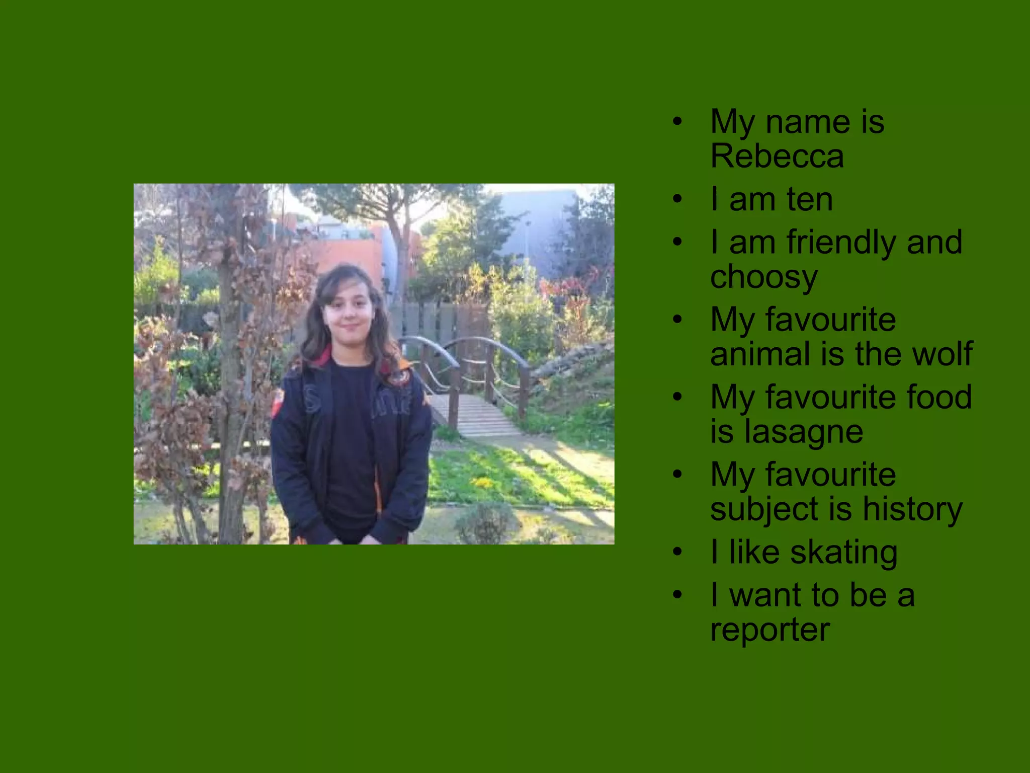 My name is Rebecca I am ten I am friendly and choosy My favourite animal is the wolf My favourite food is lasagne My favourite subject is history I like skating I want to be a reporter 