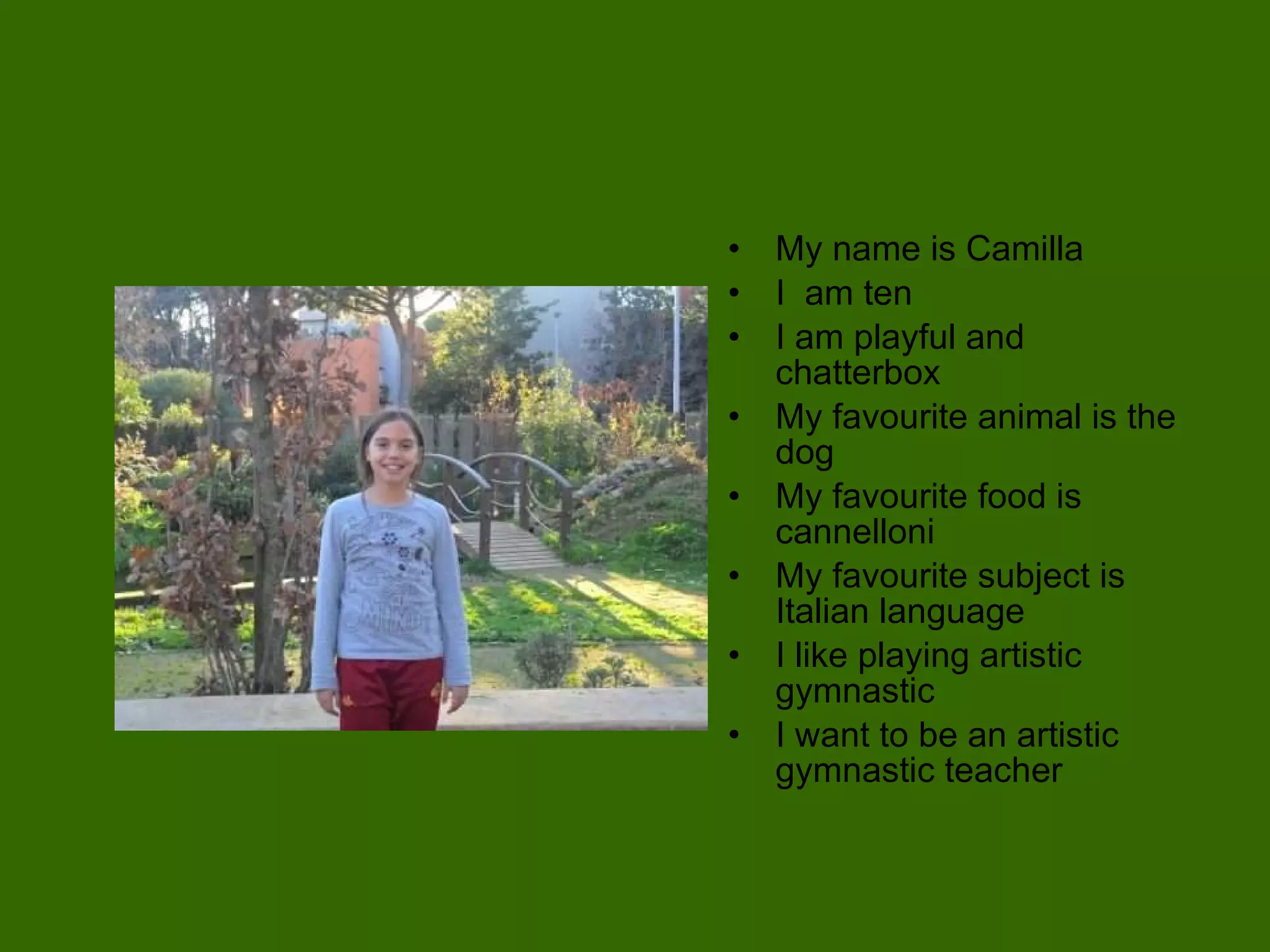 My name is Camilla I  am ten  I am playful and chatterbox My favourite animal is the dog  My favourite food is cannelloni My favourite subject is Italian language I like playing artistic gymnastic  I want to be an artistic gymnastic teacher  