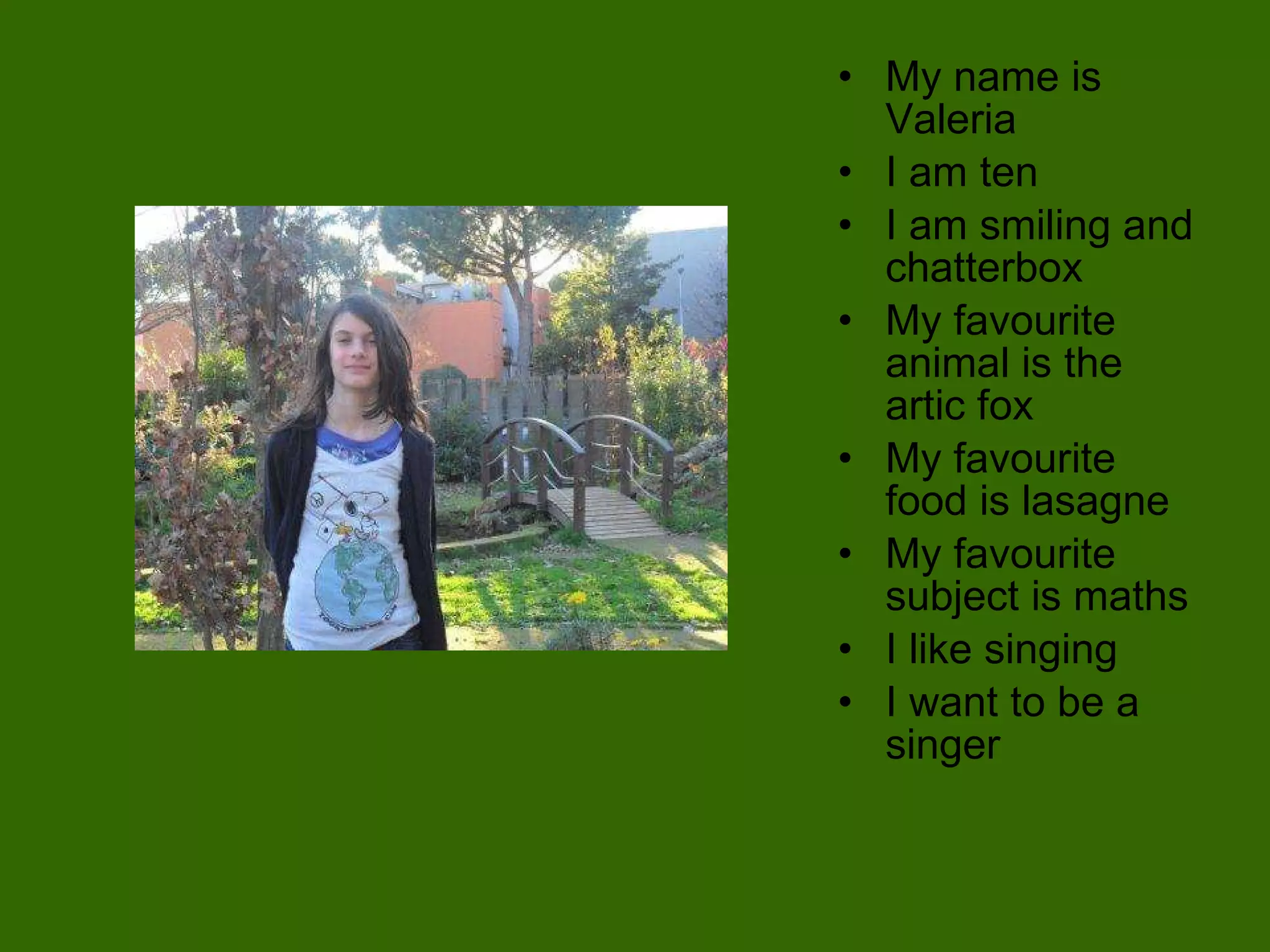 My name is Valeria I am ten I am smiling and chatterbox  My favourite animal is the artic fox  My favourite food is lasagne My favourite subject is maths I like singing I want to be a singer  
