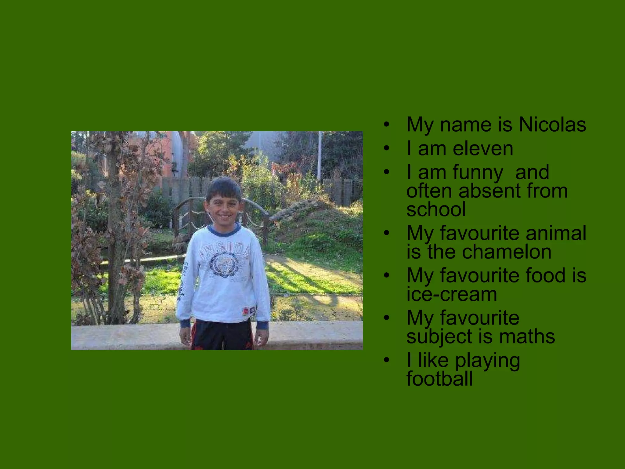 My name is Nicolas I am eleven  I am funny  and often absent from school My favourite animal is the chamelon My favourite food is ice-cream My favourite subject is maths  I like playing football 