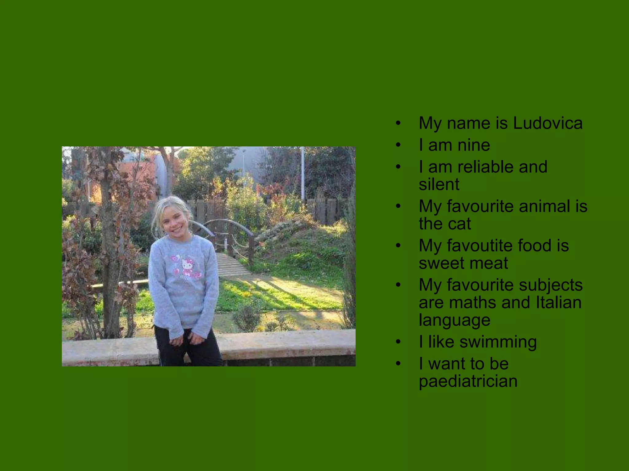 My name is Ludovica I am nine I am reliable and silent My favourite animal is the cat My favoutite food is sweet meat My favourite subjects are maths and Italian language I like swimming I want to be paediatrician 