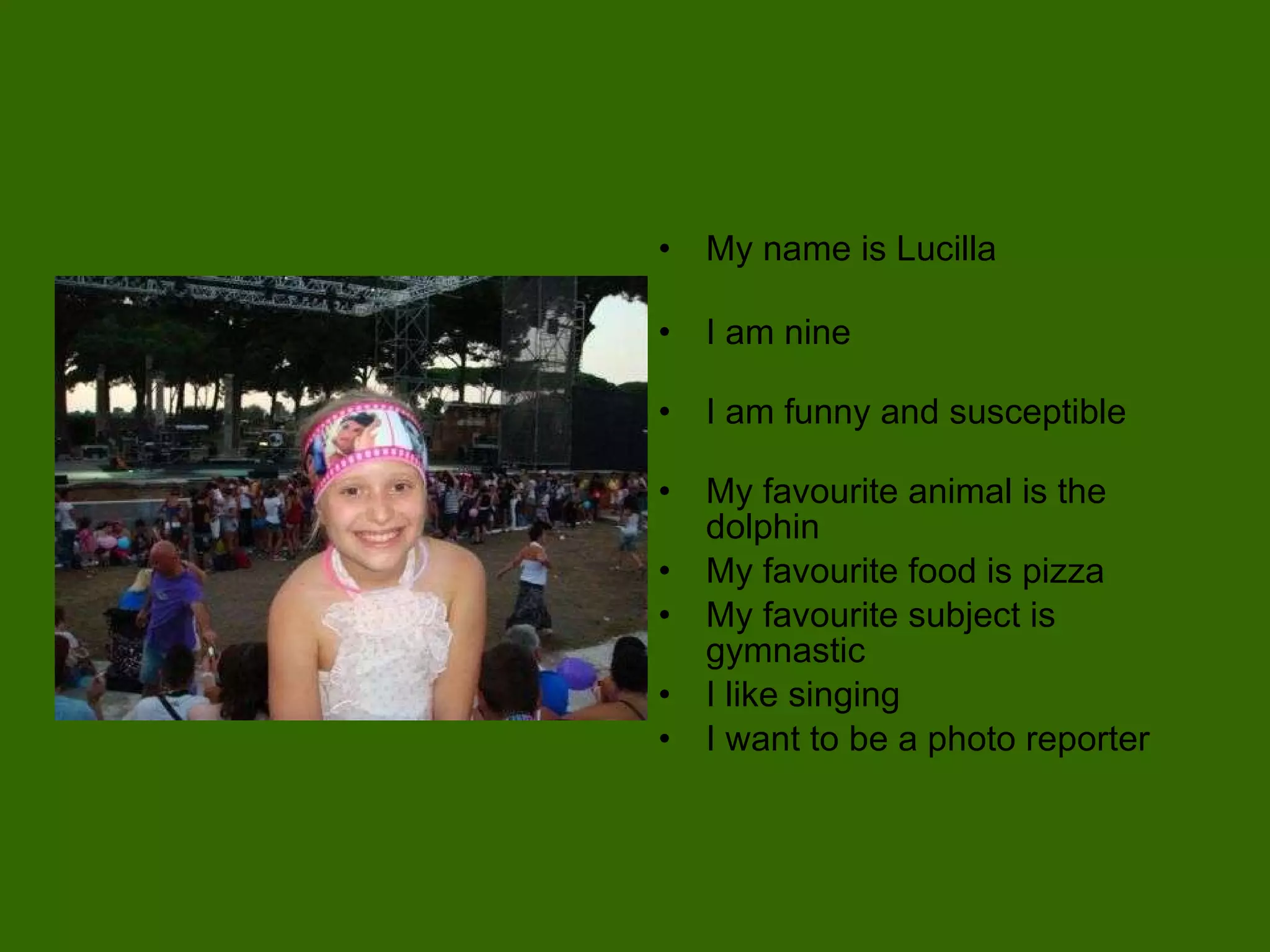 My name is Lucilla I am nine I am funny and susceptible My favourite animal is the dolphin My favourite food is pizza My favourite subject is gymnastic I like singing I want to be a photo reporter 
