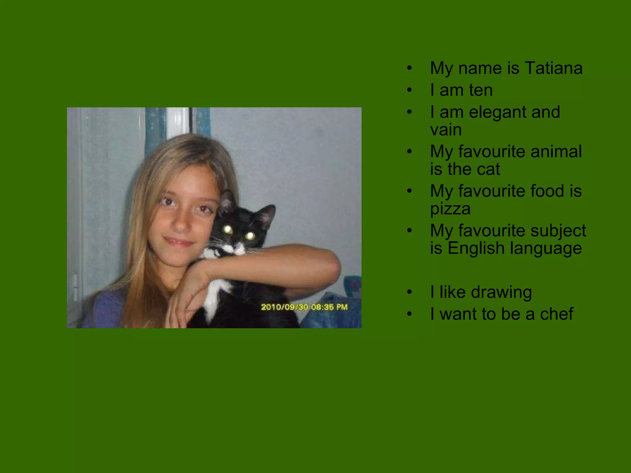 My name is Tatiana I am ten I am elegant and vain  My favourite animal is the cat My favourite food is pizza My favourite subject is English language I like drawing I want to be a chef 