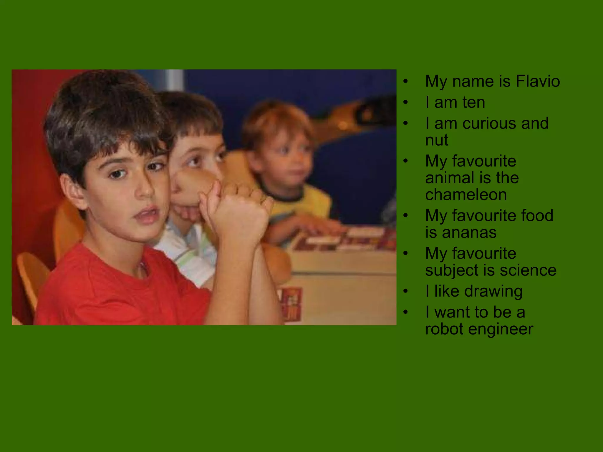 My name is Flavio I am ten  I am curious and nut My favourite animal is the chameleon My favourite food is ananas My favourite subject is science I like drawing I want to be a robot engineer 