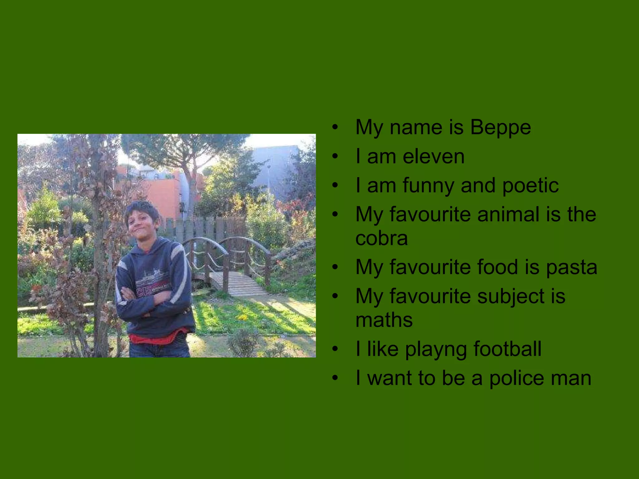My name is Beppe I am eleven I am funny and poetic My favourite animal is the cobra  My favourite food is pasta My favourite subject is maths I like playng football I want to be a police man 