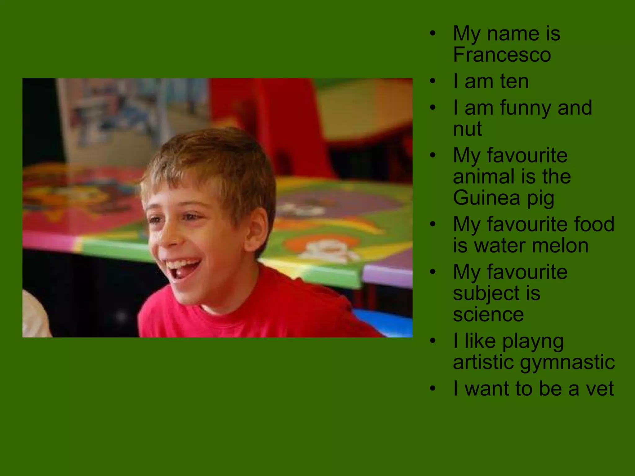 My name is Francesco  I am ten  I am funny and nut My favourite animal is the  Guinea pig My favourite food is water melon My favourite subject is science I like playng artistic gymnastic I want to be a vet 
