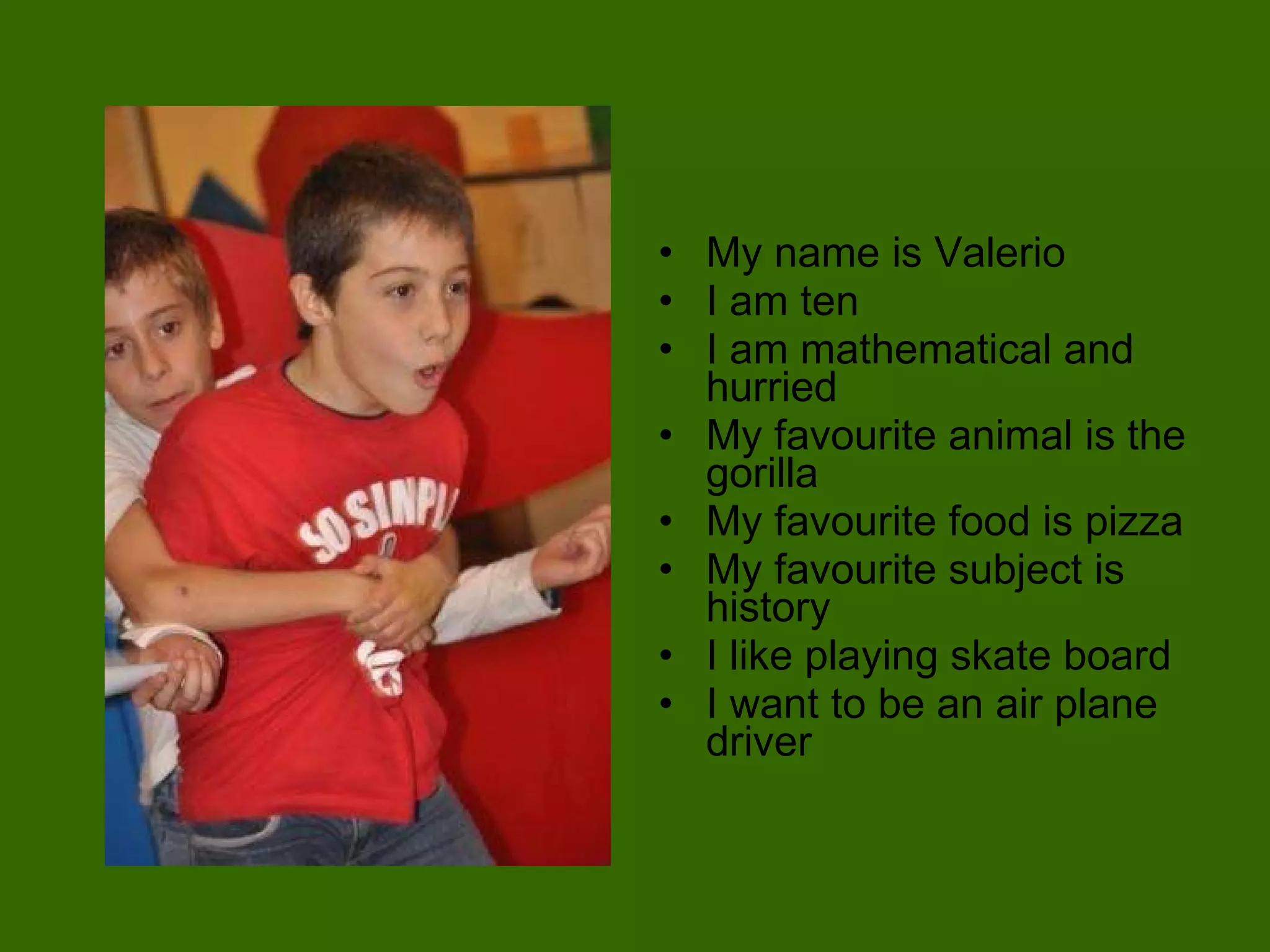 My name is Valerio I am ten I am mathematical and hurried My favourite animal is the gorilla My favourite food is pizza My favourite subject is history I like playing skate board I want to be an air plane driver 