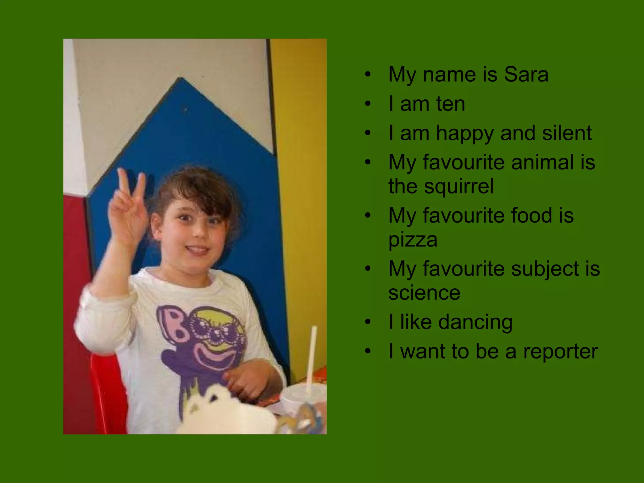 My name is Sara I am ten  I am happy and silent My favourite animal is the squirrel My favourite food is pizza My favourite subject is science I like dancing  I want to be a reporter 