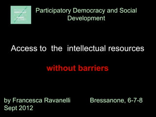 Participatory Democracy and Social
                      Development



  Access to the intellectual resources

              without barriers


by Francesca Ravanelli      Bressanone, 6-7-8
Sept 2012
 