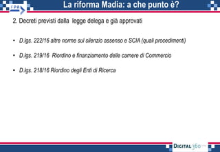 La riforma Madia: a che punto è?
2. Decreti previsti dalla legge delega e già approvati
• D.lgs. 222/16 altre norme sul silenzio assenso e SCIA (quali procedimenti)
• D.lgs. 219/16 Riordino e finanziamento delle camere di Commercio
• D.lgs. 218/16 Riordino degli Enti di Ricerca
 