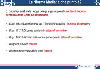 La riforma Madia: a che punto è?
3. Decreti previsti dalla legge delega e già approvati ma fermi dopo la
sentenza della Corte Costituzionale
• D.lgs. 116/16 Licenziamento per i “furbetti del cartellino” in attesa di correttivo
• D.lgs. 171/16 Dirigenza sanitaria in attesa di correttivo
• D.lgs. 175/16 Riordino delle società partecipate in attesa di correttivo
• Dirigenza pubblica Ritirato
• Riordino dei servizi pubblici locali Ritirato
 