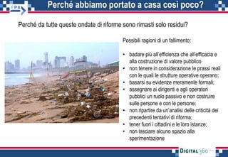 Perché abbiamo portato a casa così poco?
Perché da tutte queste ondate di riforme sono rimasti solo residui?
Possibili ragioni di un fallimento:
• badare più all’efficienza che all’efficacia e
alla costruzione di valore pubblico
• non tenere in considerazione le prassi reali
con le quali le strutture operative operano;
• basarsi su evidenze meramente formali;
• assegnare ai dirigenti e agli operatori
pubblici un ruolo passivo e non costruire
sulle persone e con le persone;
• non ripartire da un’analisi delle criticità dei
precedenti tentativi di riforma;
• tener fuori i cittadini e le loro istanze;
• non lasciare alcuno spazio alla
sperimentazione
 