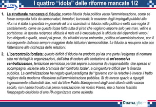 I quattro “idola” delle riforme mancate 1/2
1. La strutturale mancanza di fiducia: scarsa fiducia della politica verso l’amministrazione, come se
fosse composta tutta da conservatori, frenatori, burocrati; la reazione degli impiegati pubblici alla
riforma è stata improntata in generale ad una scarsissima fiducia nella politica e nella sua voglia di
cambiamento, come se questa fosse fatta tutta di pirati che vogliono imporre solo yes man, veline o
portaborse. In questa reciproca sfiducia è nata ed è cresciuta poi la sfiducia dei dipendenti verso i
loro dirigenti e quella, assai più grave, dei cittadini verso entrambe, politica ed amministrazione, con il
conseguente distacco sempre maggiore dalle istituzioni democratiche. La fiducia si recupera solo con
l’attenzione alla ricchezza delle relazioni.
2. L’ipercontrollo fordista: questo deficit di fiducia ha prodotto poi da una parte l’esigenza di normare
sino nei dettagli le organizzazioni, dall’altra di cedere alla tentazione di un’eccessiva
centralizzazione, tentazione perniciosa perché separa autonomia da responsabilità, che spesso si
accompagna, insieme alla bramosia del “controllo totale”, a congiunture difficili per la finanza
pubblica. La centralizzazione ha negato quel paradigma del “governo con la reteche è invece il frutto
migliore della moderna riflessione sull’amministrazione pubblica. Si dà invece spazio a rigurgiti
ingenuamente efficientisti che, nati dal New Public Management degli anni ottanta dello scorso
secolo, non hanno trovato mai piena realizzazione nel nostro Paese, ma ci hanno lasciato
l’inappagato desiderio di una PA organizzata come azienda.
 