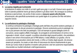 I quattro “idola” delle riforme mancate 2/2
3. Lo scarso rispetto per la diversità
la tentazione di vedere una notte in cui tutti i gatti sono grigi, in cui tutti i Comuni sono uguali e
tutte le aziende pubbliche hanno gli stessi problemi e gli stessi rischi. Ne consegue la continua
tendenza a ipernormare, ma anche di dare scarso o nessuno spazio alla diversità,
all’autonomia, alle specificità aumentando così quella faglia di cui parlava De Rita nell’ultimo
rapporto Censis.
4. La confusione tra patologia e fisiologia
la continua confusione tra patologia e fisiologia parte dall’idea che poiché esistono patologie, si
deve organizzare la vita per prevenire le patologie. Occorre certamente punire le patologie ma
non si può pensare che tutto sia patologico. Così ad esempio la giusta battaglia contro la
corruzione, senza cogliere affatto il bersaglio, ha annegato le amministrazioni di norme e le ha
ingessate in divieti, vincoli, sospetti. La politica industriale degli acquisti pubblici, che potrebbero
essere il vero driver d’innovazione per le PMI italiane, è stata affidata a un giudice, che ha
ovviamente la sua peculiare visione del mondo, e infine un Codice degli acquisti, che doveva
essere più semplice, ha creato un tale clima di insicurezza da ridurre drasticamente le gare.
Anche qui l’unico modo di ripartire è investire sulle persone e dar loro autonoma responsabilità,
misurandole sui risultati individuali e dell’organizzazione.
 