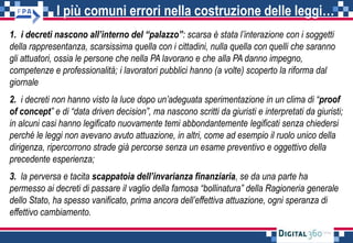 I più comuni errori nella costruzione delle leggi…
1. i decreti nascono all’interno del “palazzo”: scarsa è stata l’interazione con i soggetti
della rappresentanza, scarsissima quella con i cittadini, nulla quella con quelli che saranno
gli attuatori, ossia le persone che nella PA lavorano e che alla PA danno impegno,
competenze e professionalità; i lavoratori pubblici hanno (a volte) scoperto la riforma dal
giornale
2. i decreti non hanno visto la luce dopo un’adeguata sperimentazione in un clima di “proof
of concept” e di “data driven decision”, ma nascono scritti da giuristi e interpretati da giuristi;
in alcuni casi hanno legificato nuovamente temi abbondantemente legificati senza chiedersi
perché le leggi non avevano avuto attuazione, in altri, come ad esempio il ruolo unico della
dirigenza, ripercorrono strade già percorse senza un esame preventivo e oggettivo della
precedente esperienza;
3. la perversa e tacita scappatoia dell’invarianza finanziaria, se da una parte ha
permesso ai decreti di passare il vaglio della famosa “bollinatura” della Ragioneria generale
dello Stato, ha spesso vanificato, prima ancora dell’effettiva attuazione, ogni speranza di
effettivo cambiamento.
 