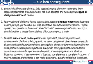 … e le loro conseguenze
1. un castello riformatore di carta, fatto essenzialmente di norme, non è solo in se
stesso impedimento al cambiamento, ma è un addicted che ha sempre bisogno di
dosi più massicce di norme.
2. i provvedimenti di riforma hanno spesso fatto nascere strutture nuove che dovevano
essere più agili, più flessibili, più tese all’effettiva execution dell’innovazione. Troppo
spesso però queste strutture sono state “incistate”, come corpo estraneo nel corpus
amministrativo, e messe in condizione di funzionare poco e male.
3. la totale mancanza di partecipazione dei dipendenti pubblici al processo di
cambiamento, che hanno letto, quando va bene, dai giornali, ci restituisce un popolo
di lavoratori fatto da persone deluse, scoraggiate, che si sentono non riconosciute né
dalla politica né dall’opinione pubblica. Su questo scoraggiamento è molto difficile
costruire cambiamento, specie quando questo si accompagna ad una struttura
bloccata, dove non si assume e non si licenzia, non si premia e non si punisce, non si
muove nessuno, tranne forse e con molte polemiche, qualche migliaio di insegnanti.
 