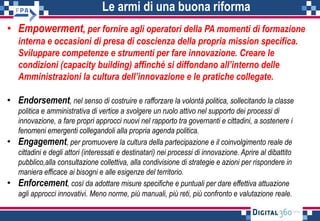 Le armi di una buona riforma
• Empowerment, per fornire agli operatori della PA momenti di formazione
interna e occasioni di presa di coscienza della propria mission specifica.
Sviluppare competenze e strumenti per fare innovazione. Creare le
condizioni (capacity building) affinché si diffondano all’interno delle
Amministrazioni la cultura dell’innovazione e le pratiche collegate.
• Endorsement, nel senso di costruire e rafforzare la volontà politica, sollecitando la classe
politica e amministrativa di vertice a svolgere un ruolo attivo nel supporto dei processi di
innovazione, a fare propri approcci nuovi nel rapporto tra governanti e cittadini, a sostenere i
fenomeni emergenti collegandoli alla propria agenda politica.
• Engagement, per promuovere la cultura della partecipazione e il coinvolgimento reale de
cittadini e degli attori (interessati e destinatari) nei processi di innovazione. Aprire al dibattito
pubblico,alla consultazione collettiva, alla condivisione di strategie e azioni per rispondere in
maniera efficace ai bisogni e alle esigenze del territorio.
• Enforcement, così da adottare misure specifiche e puntuali per dare effettiva attuazione
agli approcci innovativi. Meno norme, più manuali, più reti, più confronto e valutazione reale.
 